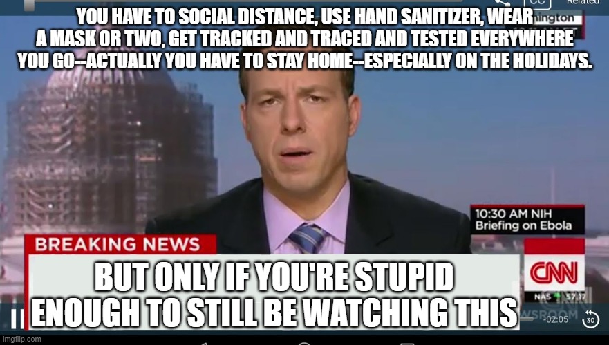 cnn breaking news template | YOU HAVE TO SOCIAL DISTANCE, USE HAND SANITIZER, WEAR A MASK OR TWO, GET TRACKED AND TRACED AND TESTED EVERYWHERE YOU GO--ACTUALLY YOU HAVE TO STAY HOME--ESPECIALLY ON THE HOLIDAYS. BUT ONLY IF YOU'RE STUPID ENOUGH TO STILL BE WATCHING THIS | image tagged in cnn breaking news template | made w/ Imgflip meme maker