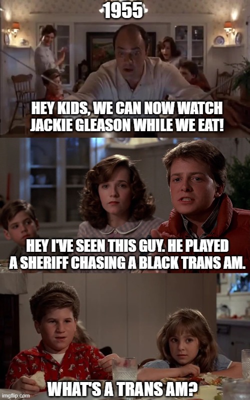 Jackie Gleason Back To The Future Meme | 1955; HEY KIDS, WE CAN NOW WATCH JACKIE GLEASON WHILE WE EAT! HEY I'VE SEEN THIS GUY. HE PLAYED A SHERIFF CHASING A BLACK TRANS AM. WHAT'S A TRANS AM? | image tagged in back to the future,jackie gleason,smokey and the bandit,sheriff | made w/ Imgflip meme maker