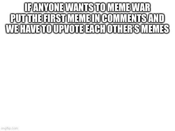 MEME WAR | IF ANYONE WANTS TO MEME WAR PUT THE FIRST MEME IN COMMENTS AND WE HAVE TO UPVOTE EACH OTHER’S MEMES | image tagged in blank white template | made w/ Imgflip meme maker