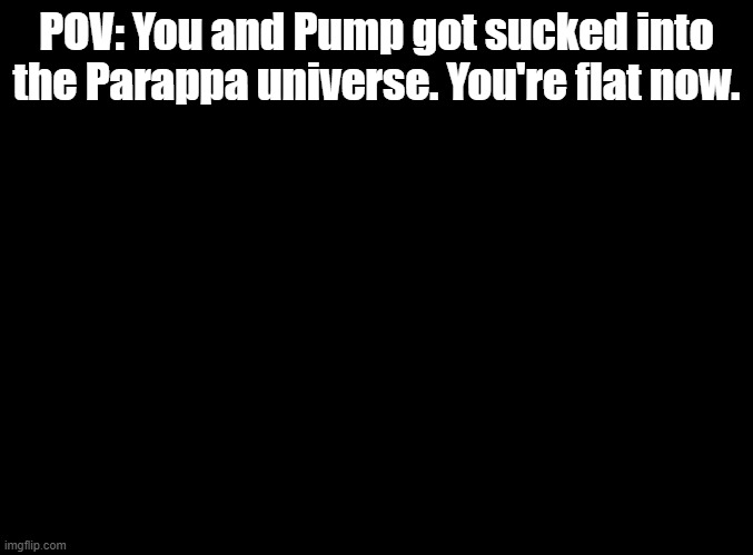 Step on the gas | POV: You and Pump got sucked into the Parappa universe. You're flat now. | image tagged in blank black,roleplay,parappa | made w/ Imgflip meme maker
