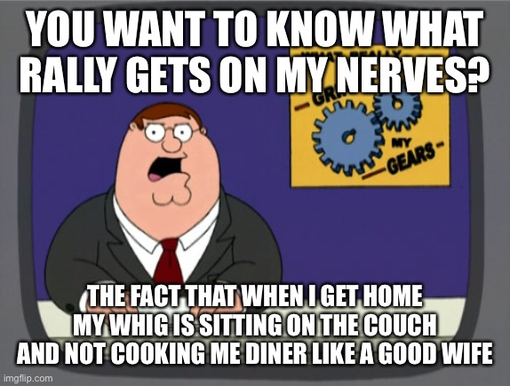 Peter Griffin News Meme | YOU WANT TO KNOW WHAT RALLY GETS ON MY NERVES? THE FACT THAT WHEN I GET HOME MY WHIG IS SITTING ON THE COUCH AND NOT COOKING ME DINER LIKE A GOOD WIFE | image tagged in memes,peter griffin news | made w/ Imgflip meme maker