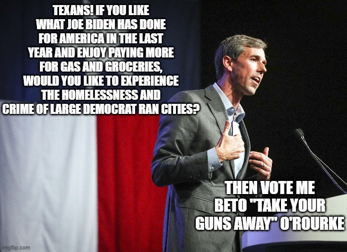 Veto Beto | TEXANS! IF YOU LIKE WHAT JOE BIDEN HAS DONE FOR AMERICA IN THE LAST YEAR AND ENJOY PAYING MORE FOR GAS AND GROCERIES, WOULD YOU LIKE TO EXPERIENCE THE HOMELESSNESS AND CRIME OF LARGE DEMOCRAT RAN CITIES? THEN VOTE ME BETO "TAKE YOUR GUNS AWAY" O'ROURKE | image tagged in texas,abbot,no beto | made w/ Imgflip meme maker