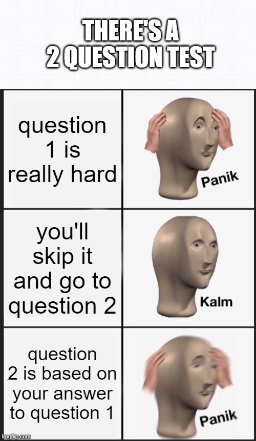 good luck | THERE'S A 2 QUESTION TEST; question 1 is really hard; you'll skip it and go to question 2; question 2 is based on your answer to question 1 | image tagged in memes,panik kalm panik,test,oh wow are you actually reading these tags,gifs,not really a gif | made w/ Imgflip meme maker