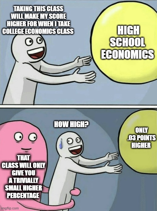 AP Classes Only Help So Much | TAKING THIS CLASS WILL MAKE MY SCORE HIGHER FOR WHEN I TAKE COLLEGE ECONOMICS CLASS; HIGH SCHOOL ECONOMICS; HOW HIGH? ONLY .03 POINTS HIGHER; THAT CLASS WILL ONLY GIVE YOU A TRIVIALLY SMALL HIGHER PERCENTAGE | image tagged in memes,running away balloon | made w/ Imgflip meme maker