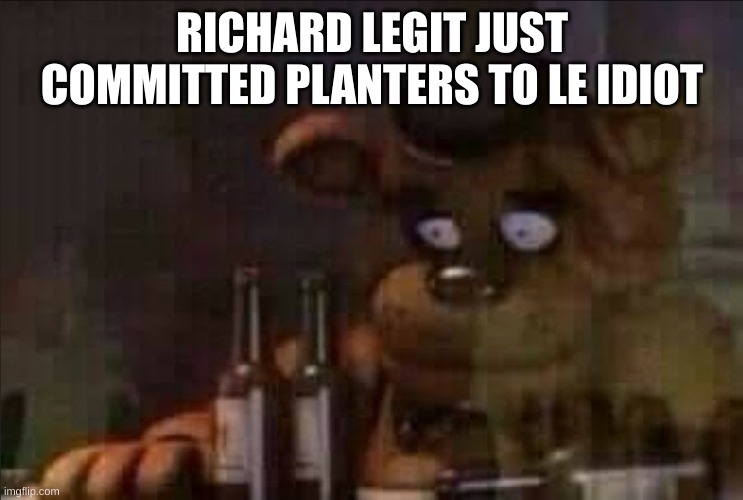 Freddy Fazbear Regret | RICHARD LEGIT JUST COMMITTED PLANTERS TO LE IDIOT | image tagged in freddy fazbear regret | made w/ Imgflip meme maker