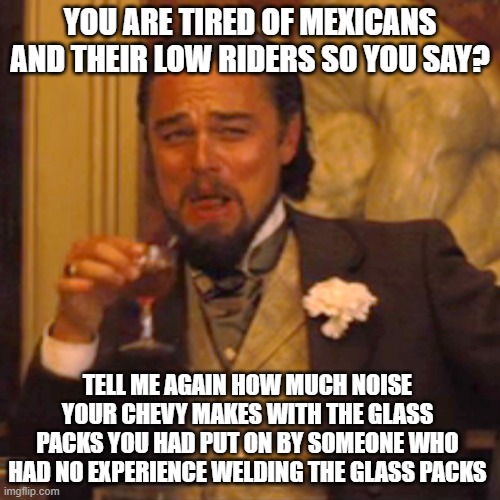 When you hear pickup owners complain about others | YOU ARE TIRED OF MEXICANS AND THEIR LOW RIDERS SO YOU SAY? TELL ME AGAIN HOW MUCH NOISE YOUR CHEVY MAKES WITH THE GLASS PACKS YOU HAD PUT ON BY SOMEONE WHO HAD NO EXPERIENCE WELDING THE GLASS PACKS | image tagged in memes,laughing leo | made w/ Imgflip meme maker