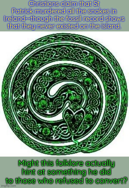 A friend who knows more about European history thinks it's unlikely, but... | Christians claim that St Patrick murdered all the snakes in Ireland--though the fossil record shows that they never existed on the island. Might this folklore actually hint at something he did to those who refused to convert? | image tagged in pagan st patricks day,purge | made w/ Imgflip meme maker