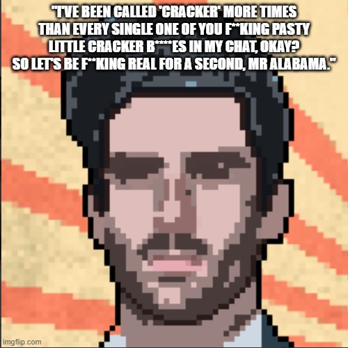 Hasanabi | "I'VE BEEN CALLED 'CRACKER' MORE TIMES THAN EVERY SINGLE ONE OF YOU F**KING PASTY LITTLE CRACKER B****ES IN MY CHAT, OKAY? SO LET'S BE F**KING REAL FOR A SECOND, MR ALABAMA." | image tagged in hasanabi | made w/ Imgflip meme maker