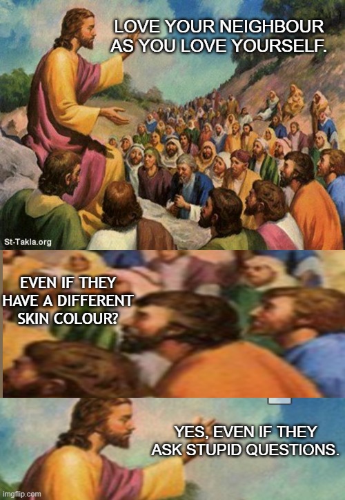 Jesus with his disciples | LOVE YOUR NEIGHBOUR AS YOU LOVE YOURSELF. EVEN IF THEY HAVE A DIFFERENT SKIN COLOUR? YES, EVEN IF THEY ASK STUPID QUESTIONS. | image tagged in jesus-talking-to-crowd | made w/ Imgflip meme maker