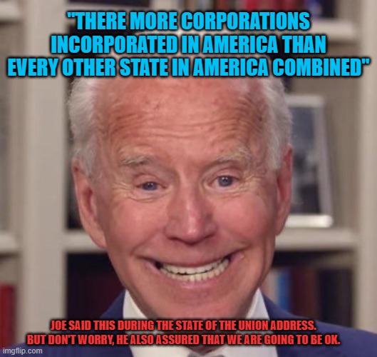 Joe Biden | "THERE MORE CORPORATIONS INCORPORATED IN AMERICA THAN EVERY OTHER STATE IN AMERICA COMBINED"; JOE SAID THIS DURING THE STATE OF THE UNION ADDRESS. BUT DON'T WORRY, HE ALSO ASSURED THAT WE ARE GOING TO BE OK. | image tagged in joe biden,state of the union,memes,corporations,democrats,2022 | made w/ Imgflip meme maker