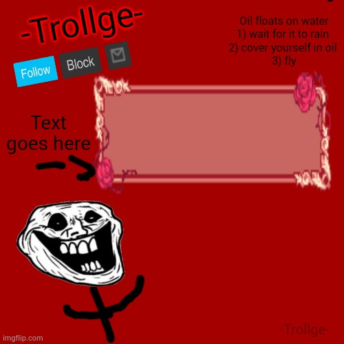 made this template by myself. | Oil floats on water
1) wait for it to rain 
2) cover yourself in oil 
3) fly; -Trollge-; Text goes here; -Trollge- | image tagged in blank transparent square,custom template,announcement | made w/ Imgflip meme maker