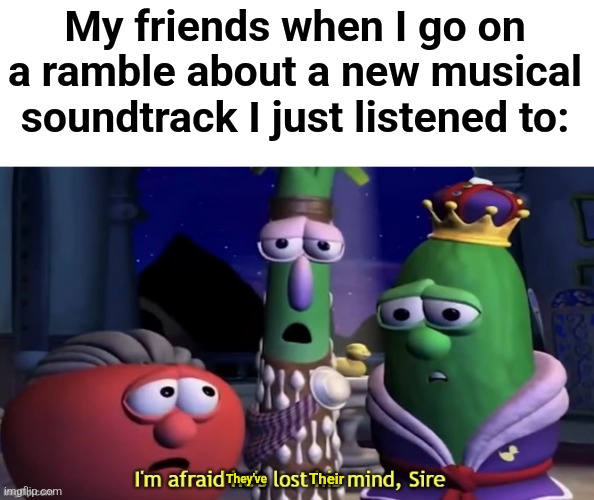Shut up! I just like musicals!!! | My friends when I go on a ramble about a new musical soundtrack I just listened to:; Their; They've | image tagged in i'm afraid he's lost his mind sire,theatre | made w/ Imgflip meme maker
