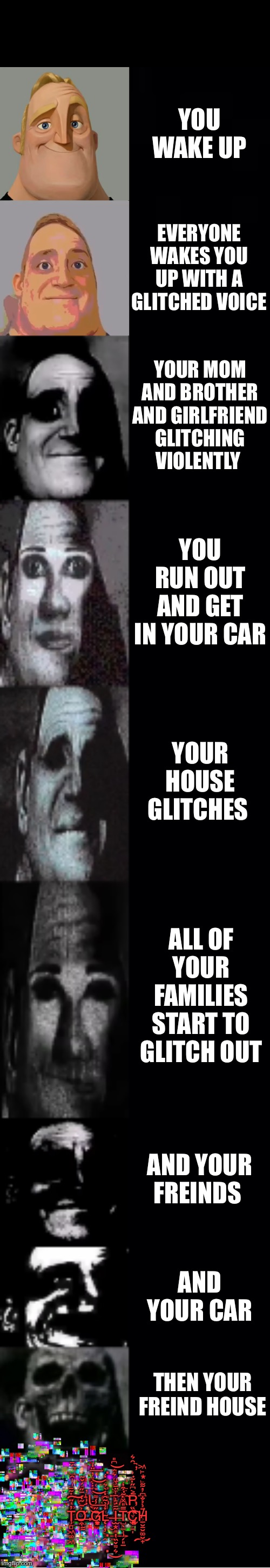 Uhhhhh | YOU WAKE UP; EVERYONE WAKES YOU UP WITH A GLITCHED VOICE; YOUR MOM AND BROTHER AND GIRLFRIEND GLITCHING VIOLENTLY; YOU RUN OUT AND GET IN YOUR CAR; YOUR HOUSE GLITCHES; ALL OF YOUR FAMILIES START TO GLITCH OUT; AND YOUR FREINDS; AND YOUR CAR; THEN YOUR FREIND HOUSE; .
.
Ỳ̨̡̡̯̺̞̗̠͚̳͐̓̌̄̒̅̇̚O̹͈̹̘̫̊́̌̃̕Ů̵̡̮̮̖̙̪͎̫̦̝̈́̇͒̎̓̈̒͞ S̳̦͕͕͔͙̿̀͛̑̒͜T̨̥̝̦̞̫͈̼̀̆̔̾͛̈́͆̎͢͝Ǎ̶̱̹̹̩̪̲̗͎̾͘̕͡R̶̡̬̣̱̮͇̹̲̩͐͆̋͊͗̑͛̕̚Ţ̩͈̖̙͙̙͖̉̓̊̀̍͊̋͠ T̡̻͖͚͖̓̍̈̇̃̄͠Ở̶̛̰̣̝̅̋͒͋̓̍͢͢ G̷̞̟̲̗͇̩̲͈̋̾͌̇͑͞͝͝͝L̴̨̩̦̞̯̒̉̃̑̒Ĩ̵̛̝̱̞̤̠̹̝̫͙̎̔̏̌͌͛͝͞T̡̺̖̲̹̗͈̲̿̎̽͊͒̒C͈̫͔͔̻̏́̽̏̀̕̕͡H̸̲̮̱̮͚̮̟̄͗̉̐͆̓͋
.
. | image tagged in mr incredible becoming uncanny | made w/ Imgflip meme maker