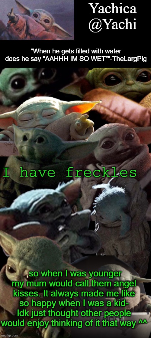 Yachi's baby Yoda temp | I have freckles; so when I was younger my mum would call them angel kisses. It always made me like so happy when I was a kid- Idk just thought other people would enjoy thinking of it that way ^^ | image tagged in yachi's baby yoda temp | made w/ Imgflip meme maker