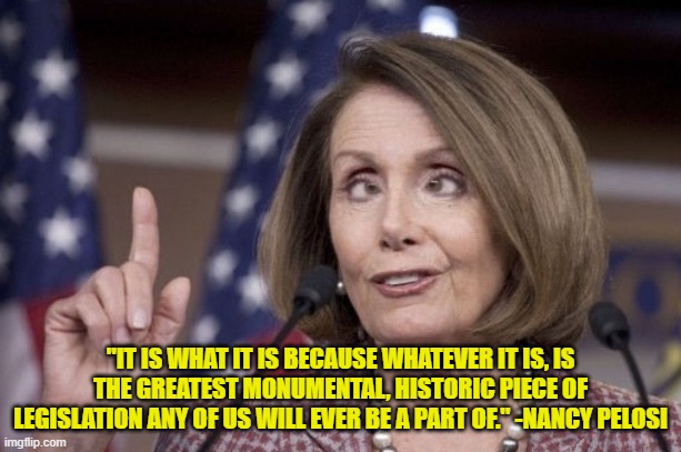 Nancy pelosi |  "IT IS WHAT IT IS BECAUSE WHATEVER IT IS, IS THE GREATEST MONUMENTAL, HISTORIC PIECE OF LEGISLATION ANY OF US WILL EVER BE A PART OF." -NANCY PELOSI | image tagged in nancy pelosi,inspirational quote,funny quotes | made w/ Imgflip meme maker