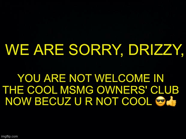 UwU | WE ARE SORRY, DRIZZY, YOU ARE NOT WELCOME IN THE COOL MSMG OWNERS' CLUB NOW BECUZ U R NOT COOL 😎👍 | image tagged in black with red typing | made w/ Imgflip meme maker