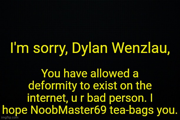 . | I'm sorry, Dylan Wenzlau, You have allowed a deformity to exist on the internet, u r bad person. I hope NoobMaster69 tea-bags you. | image tagged in black | made w/ Imgflip meme maker