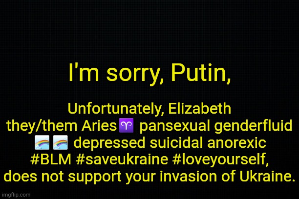 . | I'm sorry, Putin, Unfortunately, Elizabeth they/them Aries♈ pansexual genderfluid 🌈🌈 depressed suicidal anorexic #BLM #saveukraine #loveyourself, does not support your invasion of Ukraine. | image tagged in black | made w/ Imgflip meme maker