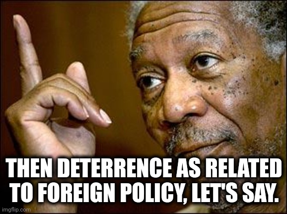 This Morgan Freeman | THEN DETERRENCE AS RELATED TO FOREIGN POLICY, LET'S SAY. | image tagged in this morgan freeman | made w/ Imgflip meme maker