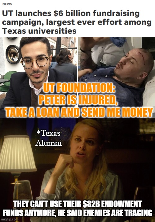 UTEXAS SWINDLER | UT FOUNDATION:
PETER IS INJURED, 
TAKE A LOAN AND SEND ME MONEY; *Texas
Alumni; THEY CAN'T USE THEIR $32B ENDOWMENT FUNDS ANYMORE, HE SAID ENEMIES ARE TRACING | image tagged in long meme,texas,tinder | made w/ Imgflip meme maker