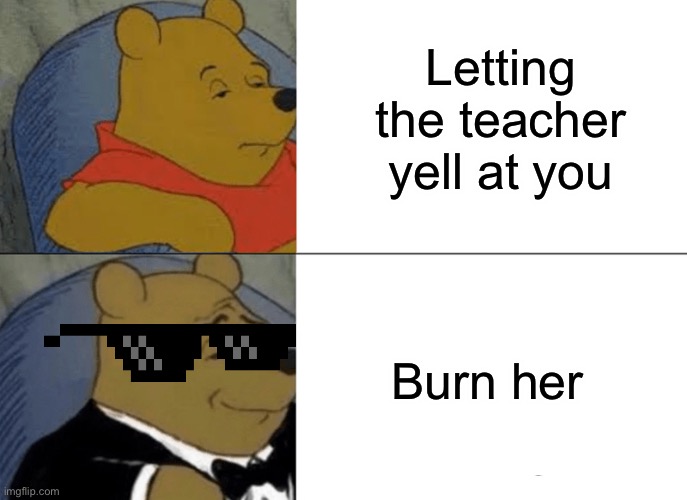 Tuxedo Winnie The Pooh Meme | Letting the teacher yell at you; Burn her | image tagged in memes,tuxedo winnie the pooh | made w/ Imgflip meme maker