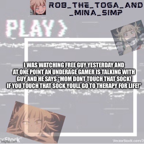 I WAS WATCHING FREE GUY YESTERDAY AND AT ONE POINT AN UNDERAGE GAMER IS TALKING WITH GUY AND HE SAYS “MOM DONT TOUCH THAT SOCK! IF YOU TOUCH THAT SOCK YOULL GO TO THERAPY FOR LIFE!” | image tagged in robs temp forgor who made it but ty,you know what to do | made w/ Imgflip meme maker