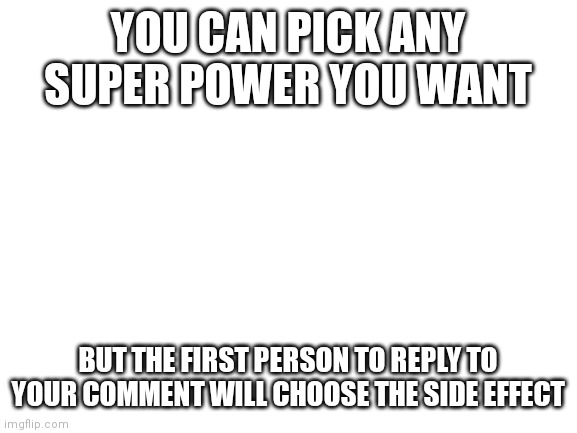 Blank White Template | YOU CAN PICK ANY SUPER POWER YOU WANT; BUT THE FIRST PERSON TO REPLY TO YOUR COMMENT WILL CHOOSE THE SIDE EFFECT | image tagged in blank white template | made w/ Imgflip meme maker