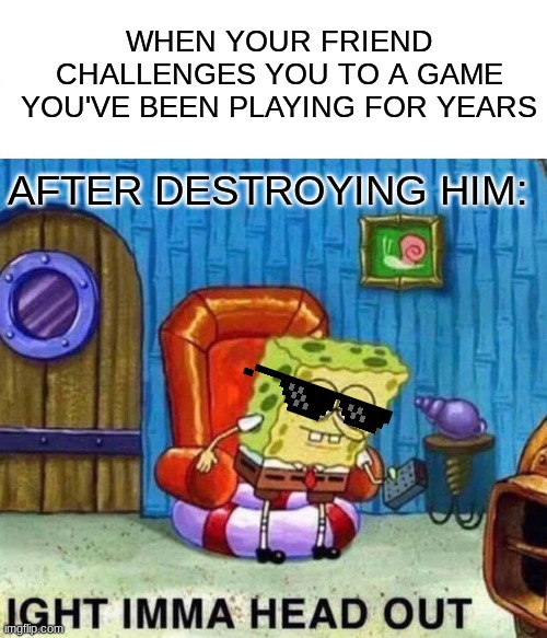 Spongebob Ight Imma Head Out Meme | WHEN YOUR FRIEND CHALLENGES YOU TO A GAME YOU'VE BEEN PLAYING FOR YEARS; AFTER DESTROYING HIM: | image tagged in memes,spongebob ight imma head out | made w/ Imgflip meme maker