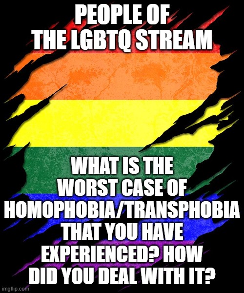 Only share if you are comfortable :} | PEOPLE OF THE LGBTQ STREAM; WHAT IS THE WORST CASE OF HOMOPHOBIA/TRANSPHOBIA THAT YOU HAVE EXPERIENCED? HOW DID YOU DEAL WITH IT? | image tagged in pride,trans rights are human rights | made w/ Imgflip meme maker