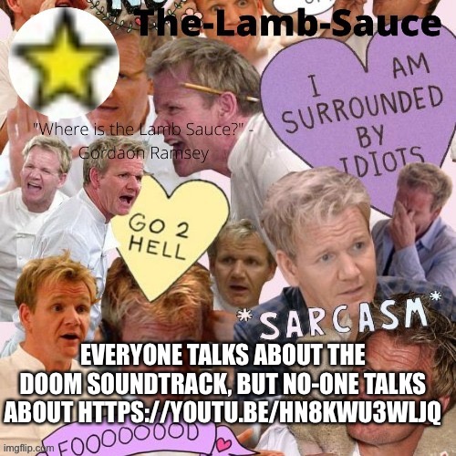 https://youtu.be/hN8KWu3WLjQ | EVERYONE TALKS ABOUT THE DOOM SOUNDTRACK, BUT NO-ONE TALKS ABOUT HTTPS://YOUTU.BE/HN8KWU3WLJQ | image tagged in the-lamb-sauce s announcement temp | made w/ Imgflip meme maker