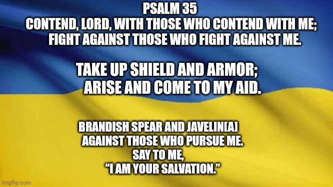 Psalm 35 Ukraine | PSALM 35
 CONTEND, LORD, WITH THOSE WHO CONTEND WITH ME;
    FIGHT AGAINST THOSE WHO FIGHT AGAINST ME. TAKE UP SHIELD AND ARMOR;
    ARISE AND COME TO MY AID. BRANDISH SPEAR AND JAVELIN[A]
    AGAINST THOSE WHO PURSUE ME.
SAY TO ME,
    “I AM YOUR SALVATION.” | image tagged in ukrainian flag | made w/ Imgflip meme maker