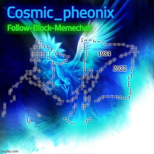 . | ⠀⠀⠀⠀⠀⠀⠀⣠⡀⠀⠀⠀⠀⠀⠀⠀⠀⢰⠤⠤⣄⣀⡀⠀⠀⠀⠀⠀⠀⠀⠀⠀
⠀⠀⠀⠀⠀⢀⣾⣟⠳⢦⡀⠀⠀⠀⠀⠀⠀⢸⠀⠀⠀⠀⠉⠉⠉⠉⠉⠒⣲⡄⠀
⠀⠀⠀⠀⠀⣿⣿⣿⡇⡇⡱⠲⢤⣀⠀⠀⠀⢸⠀⠀1984⠀⠀⣠⠴⠊⢹⠁
⠀⠀⠀⠀⠀⠘⢻⠓⠀⠉⣥⣀⣠⠞⠀⠀⠀⢸⠀⠀⠀⠀⢀⡴⠋⠀⠀⠀⢸⠀⠀
⠀⠀⠀⠀⢀⣀⡾⣄⠀⠀⢳⠀⠀⠀⠀⠀⠀⢸⢠⡄⢀⡴⠁⠀2022⠀⡞⠀⠀
⠀⠀⠀⣠⢎⡉⢦⡀⠀⠀⡸⠀⠀⠀⠀⠀⢀⡼⣣⠧⡼⠀⠀⠀⠀⠀⠀⢠⠇⠀⠀
⠀⢀⡔⠁⠀⠙⠢⢭⣢⡚⢣⠀⠀⠀⠀⠀⢀⣇⠁⢸⠁⠀⠀⠀⠀⠀⠀⢸⠀⠀⠀
⠀⡞⠀⠀⠀⠀⠀⠀⠈⢫⡉⠀⠀⠀⠀⢠⢮⠈⡦⠋⠀⠀⠀⠀⠀⠀⠀⠀⣸⠀⠀⠀
⢀⠇⠀⠀⠀⠀⠀⠀⠀⠀⠙⢦⡀⣀⡴⠃⠀⡷⡇⢀⡴⠋⠉⠉⠙⠓⠒⠃⠀⠀
⢸⠀⠀⠀⠀⠀⠀⠀⠀⠀⠀⠀⠈⠁⠀⠀⡼⠀⣷⠋⠀⠀⠀⠀⠀⠀⠀⠀⠀⠀⠀⠀⠀
⡞⠀⠀⠀⠀⠀⠀⠀⣄⠀⠀⠀⠀⠀⠀⡰⠁⠀⠀⠀⠀⠀⠀⠀⠀⠀⠀⠀⠀⠀⠀⠀⠀
⢧⠀⠀⠀⠀⠀⠀⠀⠈⠣⣀⠀⠀⡰⠋⠀⠀⠀⠀⠀⠀⠀ | image tagged in cosmic_phoenix temp made by capto | made w/ Imgflip meme maker