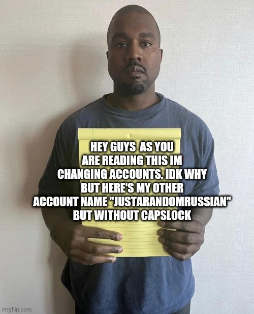 Im Changing accounts, goodbye my old account | HEY GUYS  AS YOU ARE READING THIS IM CHANGING ACCOUNTS. IDK WHY BUT HERE'S MY OTHER ACCOUNT NAME "JUSTARANDOMRUSSIAN" BUT WITHOUT CAPSLOCK | image tagged in kanye notepad | made w/ Imgflip meme maker
