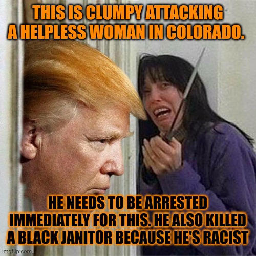 BLUMPY HAS A HISTORY OF ATTACKING INNOCENT WOMEN LIKE HOW HE HAD IVANA ON HIS LAP. I SPENT 6 YEARS IN PRISON FOR MOLESTING A BOY | THIS IS CLUMPY ATTACKING A HELPLESS WOMAN IN COLORADO. HE NEEDS TO BE ARRESTED IMMEDIATELY FOR THIS. HE ALSO KILLED A BLACK JANITOR BECAUSE HE'S RACIST | image tagged in donald trump here's donny | made w/ Imgflip meme maker