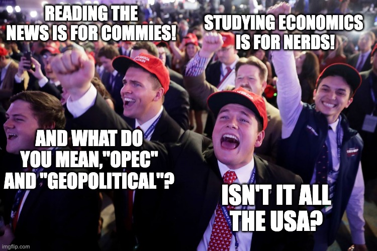 MAGA Crowd | READING THE NEWS IS FOR COMMIES! ISN'T IT ALL
THE USA? STUDYING ECONOMICS 
IS FOR NERDS! AND WHAT DO YOU MEAN,"OPEC" AND "GEOPOLITICAL"? | image tagged in maga crowd | made w/ Imgflip meme maker