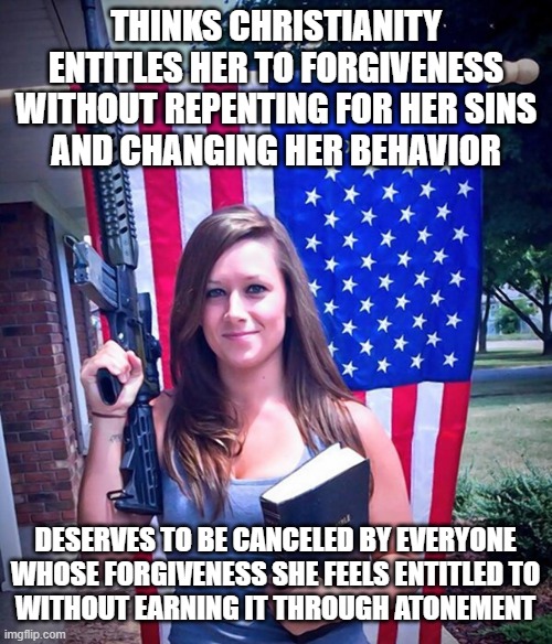 When Your Toxic Christian Culture Makes Cancel Culture Necessary | THINKS CHRISTIANITY
ENTITLES HER TO FORGIVENESS
WITHOUT REPENTING FOR HER SINS
AND CHANGING HER BEHAVIOR; DESERVES TO BE CANCELED BY EVERYONE
WHOSE FORGIVENESS SHE FEELS ENTITLED TO
WITHOUT EARNING IT THROUGH ATONEMENT | image tagged in evangelical christian woman,toxic,cancel culture,entitlement,forgiveness,repent | made w/ Imgflip meme maker