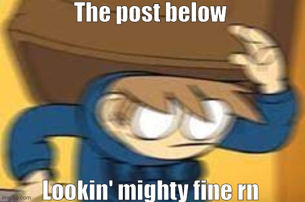 Post below lookin' goooood~ | The post below; Lookin' mighty fine rn | image tagged in random eddsworld meme | made w/ Imgflip meme maker
