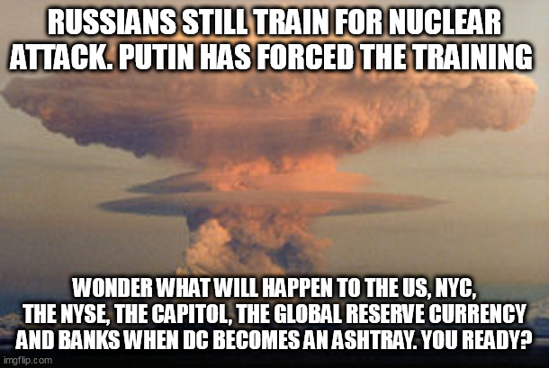 Playing chicken with Putin | RUSSIANS STILL TRAIN FOR NUCLEAR ATTACK. PUTIN HAS FORCED THE TRAINING; WONDER WHAT WILL HAPPEN TO THE US, NYC, THE NYSE, THE CAPITOL, THE GLOBAL RESERVE CURRENCY AND BANKS WHEN DC BECOMES AN ASHTRAY. YOU READY? | image tagged in politics,vladimir putin,nuclear explosion | made w/ Imgflip meme maker