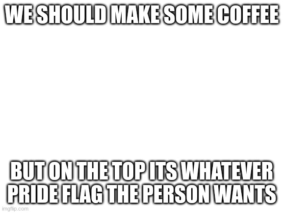 just something to think on | WE SHOULD MAKE SOME COFFEE; BUT ON THE TOP ITS WHATEVER PRIDE FLAG THE PERSON WANTS | image tagged in blank white template | made w/ Imgflip meme maker