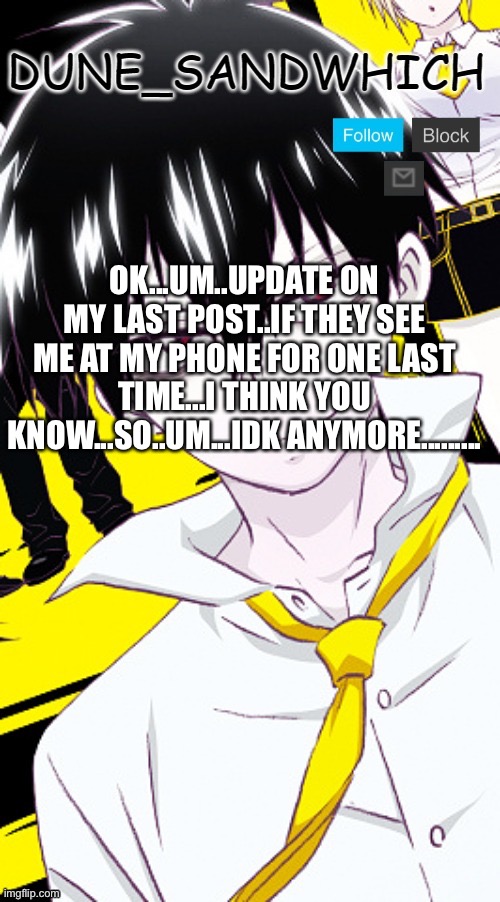 OK...UM..UPDATE ON MY LAST POST..IF THEY SEE ME AT MY PHONE FOR ONE LAST TIME...I THINK YOU KNOW...SO..UM...IDK ANYMORE......... | image tagged in dune temp 2 ty idk_wat_im_doin | made w/ Imgflip meme maker