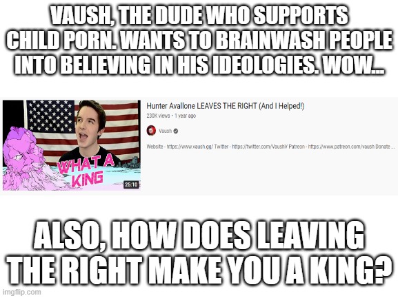 Child porn supporter claims he helped former based conservative Hunter Avallone into "leaving the right" | VAUSH, THE DUDE WHO SUPPORTS CHILD PORN. WANTS TO BRAINWASH PEOPLE INTO BELIEVING IN HIS IDEOLOGIES. WOW... ALSO, HOW DOES LEAVING THE RIGHT MAKE YOU A KING? | image tagged in blank white template,stupid liberals | made w/ Imgflip meme maker