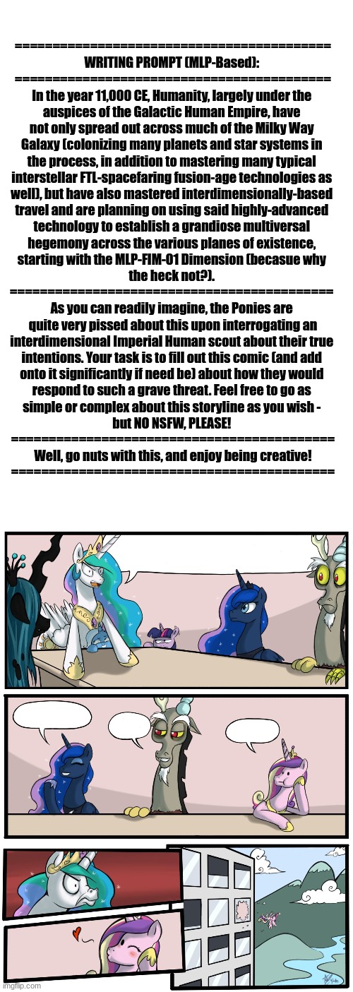 Here's An MLP-Based Writing Prompt Regarding A Potentially Very Large Interdimensional War - Enjoy Being Creative With This :3 | ==========================================
WRITING PROMPT (MLP-Based): 
==========================================
In the year 11,000 CE, Humanity, largely under the 
auspices of the Galactic Human Empire, have 
not only spread out across much of the Milky Way 
Galaxy (colonizing many planets and star systems in 
the process, in addition to mastering many typical 
interstellar FTL-spacefaring fusion-age technologies as 
well), but have also mastered interdimensionally-based 
travel and are planning on using said highly-advanced 
technology to establish a grandiose multiversal 
hegemony across the various planes of existence, 
starting with the MLP-FIM-01 Dimension (becasue why 
the heck not?). 
=========================================== 
As you can readily imagine, the Ponies are 
quite very pissed about this upon interrogating an
interdimensional Imperial Human scout about their true 
intentions. Your task is to fill out this comic (and add 
onto it significantly if need be) about how they would 
respond to such a grave threat. Feel free to go as 
simple or complex about this storyline as you wish - 
but NO NSFW, PLEASE! 
===========================================
Well, go nuts with this, and enjoy being creative!
=========================================== | image tagged in simothefinlandized,writing prompt,inetrdimensional chaos,mlp fim,because why not | made w/ Imgflip meme maker