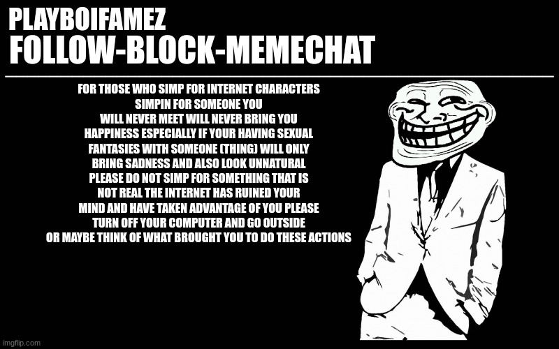 in other words TOUCH SOME MOTHERFUCKING GRASS YOU DEGENERATE BOZO | FOR THOSE WHO SIMP FOR INTERNET CHARACTERS
SIMPIN FOR SOMEONE YOU WILL NEVER MEET WILL NEVER BRING YOU HAPPINESS ESPECIALLY IF YOUR HAVING SEXUAL FANTASIES WITH SOMEONE (THING) WILL ONLY BRING SADNESS AND ALSO LOOK UNNATURAL PLEASE DO NOT SIMP FOR SOMETHING THAT IS NOT REAL THE INTERNET HAS RUINED YOUR MIND AND HAVE TAKEN ADVANTAGE OF YOU PLEASE TURN OFF YOUR COMPUTER AND GO OUTSIDE OR MAYBE THINK OF WHAT BROUGHT YOU TO DO THESE ACTIONS | image tagged in trollers font | made w/ Imgflip meme maker