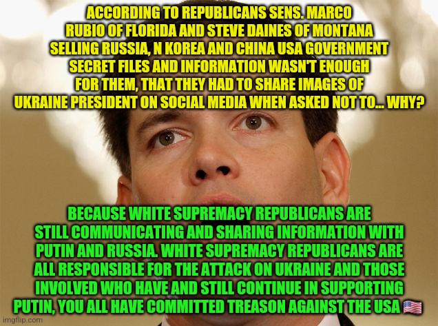 Little Marco Rubio | ACCORDING TO REPUBLICANS SENS. MARCO RUBIO OF FLORIDA AND STEVE DAINES OF MONTANA SELLING RUSSIA, N KOREA AND CHINA USA GOVERNMENT SECRET FILES AND INFORMATION WASN'T ENOUGH FOR THEM, THAT THEY HAD TO SHARE IMAGES OF UKRAINE PRESIDENT ON SOCIAL MEDIA WHEN ASKED NOT TO... WHY? BECAUSE WHITE SUPREMACY REPUBLICANS ARE STILL COMMUNICATING AND SHARING INFORMATION WITH PUTIN AND RUSSIA. WHITE SUPREMACY REPUBLICANS ARE ALL RESPONSIBLE FOR THE ATTACK ON UKRAINE AND THOSE INVOLVED WHO HAVE AND STILL CONTINUE IN SUPPORTING PUTIN, YOU ALL HAVE COMMITTED TREASON AGAINST THE USA 🇺🇸 | image tagged in little marco rubio | made w/ Imgflip meme maker