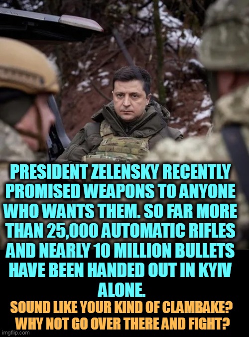 Free guns and ammo? How can you resist? Do you speak Ukrainian? Oh yes, you might get killed. | PRESIDENT ZELENSKY RECENTLY 
PROMISED WEAPONS TO ANYONE 
WHO WANTS THEM. SO FAR MORE 
THAN 25,000 AUTOMATIC RIFLES 
AND NEARLY 10 MILLION BULLETS 
HAVE BEEN HANDED OUT IN KYIV 
ALONE. SOUND LIKE YOUR KIND OF CLAMBAKE? 
WHY NOT GO OVER THERE AND FIGHT? | image tagged in zelenskiy in uniform,free,guns,everybody,ukraine | made w/ Imgflip meme maker