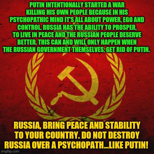 soviet russia | PUTIN INTENTIONALLY STARTED A WAR KILLING HIS OWN PEOPLE BECAUSE IN HIS PSYCHOPATHIC MIND IT'S ALL ABOUT POWER, EGO AND CONTROL. RUSSIA HAS THE ABILITY TO PROSPER, TO LIVE IN PEACE AND THE RUSSIAN PEOPLE DESERVE BETTER. THIS CAN AND WILL ONLY HAPPEN WHEN THE RUSSIAN GOVERNMENT THEMSELVES, GET RID OF PUTIN. RUSSIA, BRING PEACE AND STABILITY TO YOUR COUNTRY. DO NOT DESTROY RUSSIA OVER A PSYCHOPATH...LIKE PUTIN! | image tagged in soviet russia | made w/ Imgflip meme maker