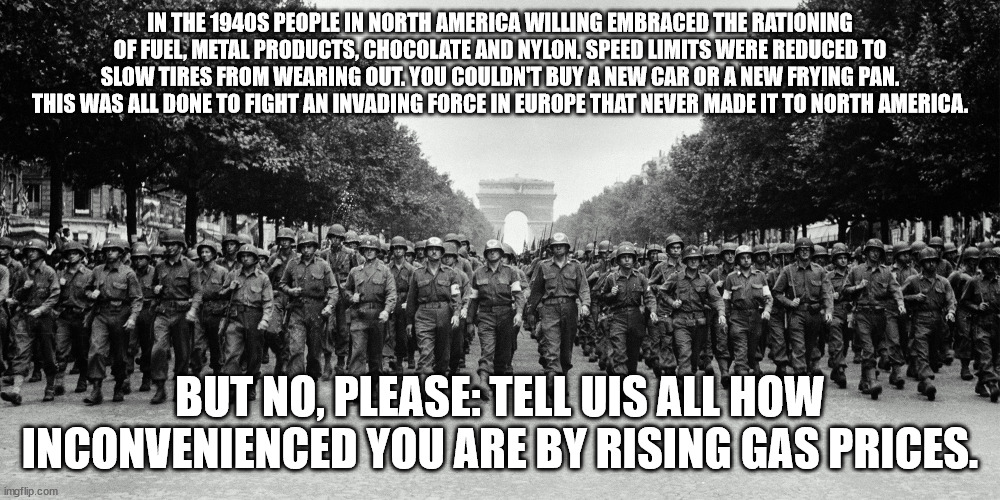 world war 2 paris | IN THE 1940S PEOPLE IN NORTH AMERICA WILLING EMBRACED THE RATIONING OF FUEL, METAL PRODUCTS, CHOCOLATE AND NYLON. SPEED LIMITS WERE REDUCED TO SLOW TIRES FROM WEARING OUT. YOU COULDN'T BUY A NEW CAR OR A NEW FRYING PAN. THIS WAS ALL DONE TO FIGHT AN INVADING FORCE IN EUROPE THAT NEVER MADE IT TO NORTH AMERICA. BUT NO, PLEASE: TELL UIS ALL HOW INCONVENIENCED YOU ARE BY RISING GAS PRICES. | image tagged in world war 2 paris | made w/ Imgflip meme maker