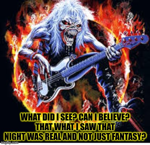 Eddie | WHAT DID I SEE? CAN I BELIEVE?
THAT WHAT I SAW THAT NIGHT WAS REAL AND NOT JUST FANTASY? | image tagged in eddie,iron maiden,heavy metal,number of the beast | made w/ Imgflip meme maker