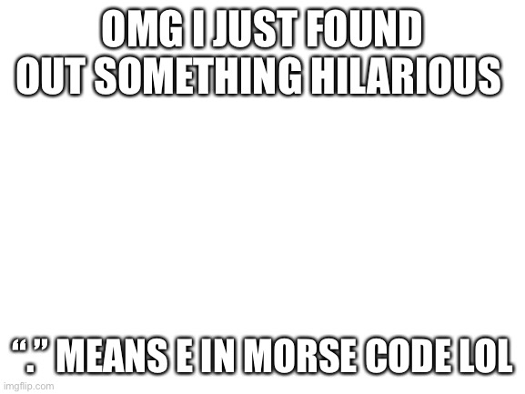 . | OMG I JUST FOUND OUT SOMETHING HILARIOUS; “.” MEANS E IN MORSE CODE LOL | image tagged in blank white template | made w/ Imgflip meme maker