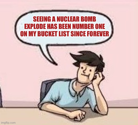 Boardroom Suggestion Guy | SEEING A NUCLEAR BOMB EXPLODE HAS BEEN NUMBER ONE ON MY BUCKET LIST SINCE FOREVER | image tagged in boardroom suggestion guy | made w/ Imgflip meme maker